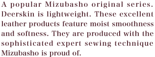 A popular Mizubasho original series. Deerskin is lightweight. These excellent leather products feature moist smoothness and softness. They are produced with the sophisticated expert sewing technique Mizubasho is proud of.
