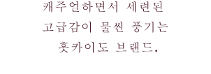 캐주얼하면서 세련된 고급감이 물씬 풍기는 홋카이도 브랜드.