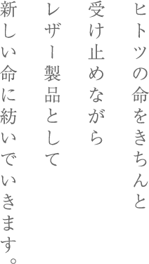 ヒトツの命をきちんと受け止めながらレザー製品として新しい命に紡いでいきます。