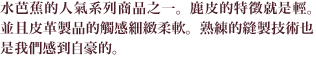 水芭蕉的人氣系列商品之一。鹿皮的特徵就是輕。並且皮革製品的觸感細緻柔軟。熟練的縫製技術也是我們感到自豪的。